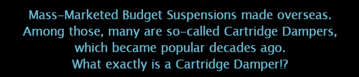 Mass-Marketed Budget Suspensions made overseas.Among those, many are so-called Cartridge Dampers,which became popular decades ago.What exactly is a Cartridge Damper!?