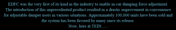 EDFC was the very first of its kind in the industry to enable in-car damping force adjustment. The introduction of this unprecedented product resulted in a drastic improvement in convenience for adjustable damper users in various situations. Approximately 100,000 units have been sold and the system has been favored by many since its release. Now, here at TEIN......